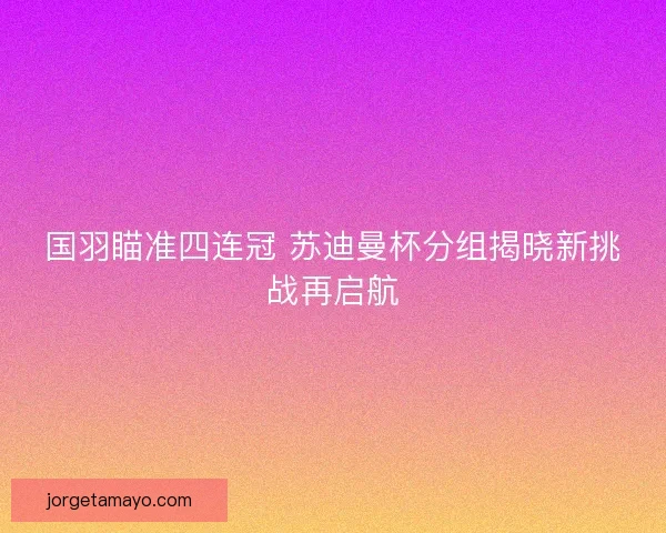 国羽瞄准四连冠 苏迪曼杯分组揭晓新挑战再启航