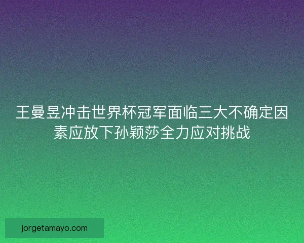 王曼昱冲击世界杯冠军面临三大不确定因素应放下孙颖莎全力应对挑战