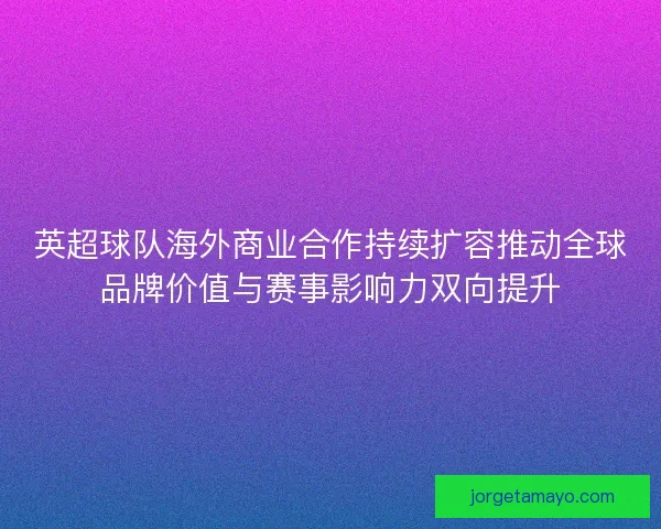 英超球队海外商业合作持续扩容推动全球品牌价值与赛事影响力双向提升