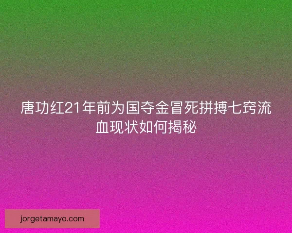 唐功红21年前为国夺金冒死拼搏七窍流血现状如何揭秘