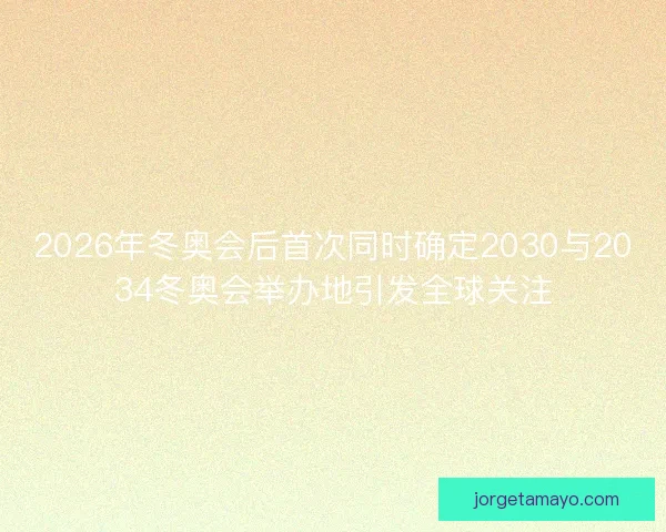 2026年冬奥会后首次同时确定2030与2034冬奥会举办地引发全球关注